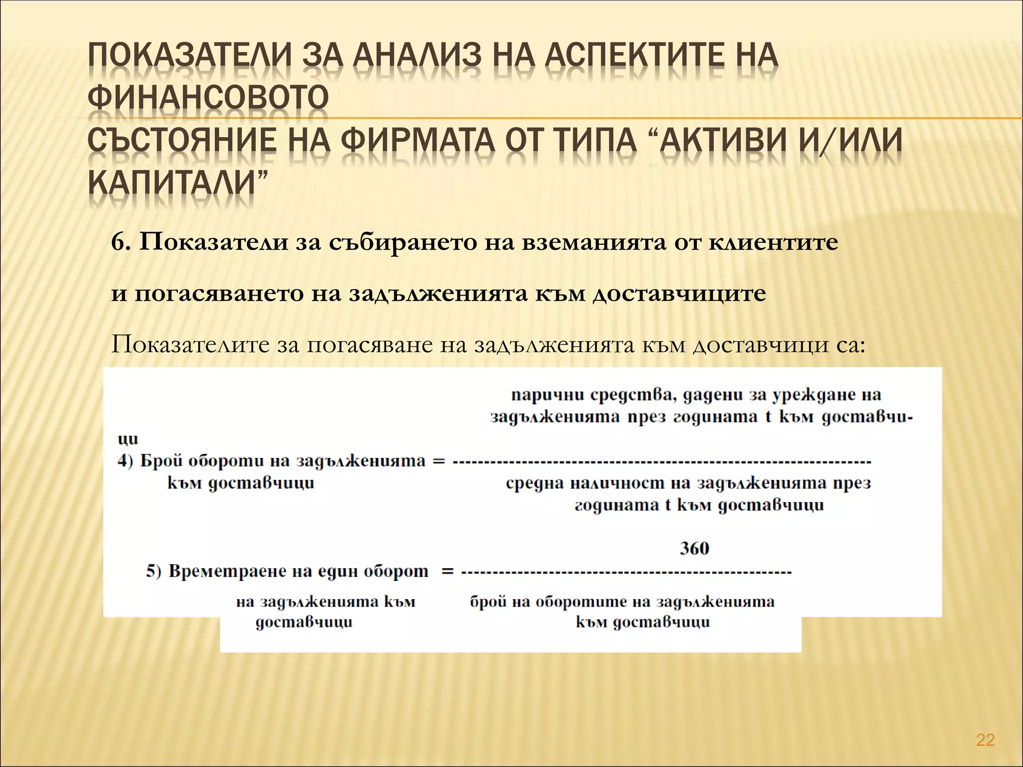 ПОКАЗАТЕЛИ ЗА АНАЛИЗ НА АСПЕКТИТЕ НА
ФИНАНСОВОТО
СЪСТОЯНИЕ НА ФИРМАТА ОТ ТИПА “АКТИВИ И/ИЛИ
КАПИТАЛИ”
6. Показатели за събирането на вземанията от клиентите
и погасяването на задълженията към доставчиците
Показателите за погасяване на задълженията към доставчици са:
22
 