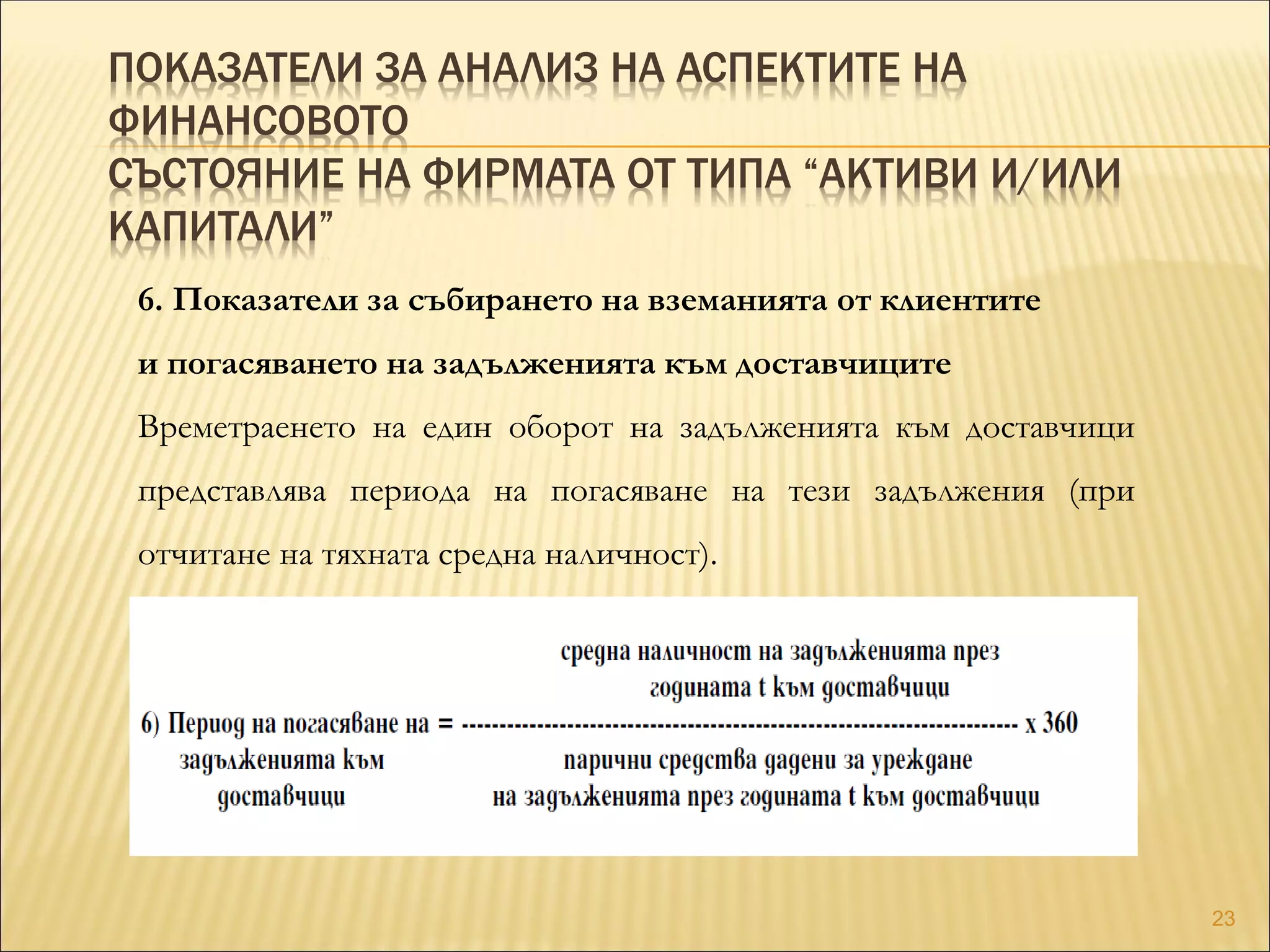 ПОКАЗАТЕЛИ ЗА АНАЛИЗ НА АСПЕКТИТЕ НА
ФИНАНСОВОТО
СЪСТОЯНИЕ НА ФИРМАТА ОТ ТИПА “АКТИВИ И/ИЛИ
КАПИТАЛИ”
6. Показатели за събирането на вземанията от клиентите
и погасяването на задълженията към доставчиците
Времетраенето на един оборот на задълженията към доставчици
представлява периода на погасяване на тези задължения (при
отчитане на тяхната средна наличност).
23
 