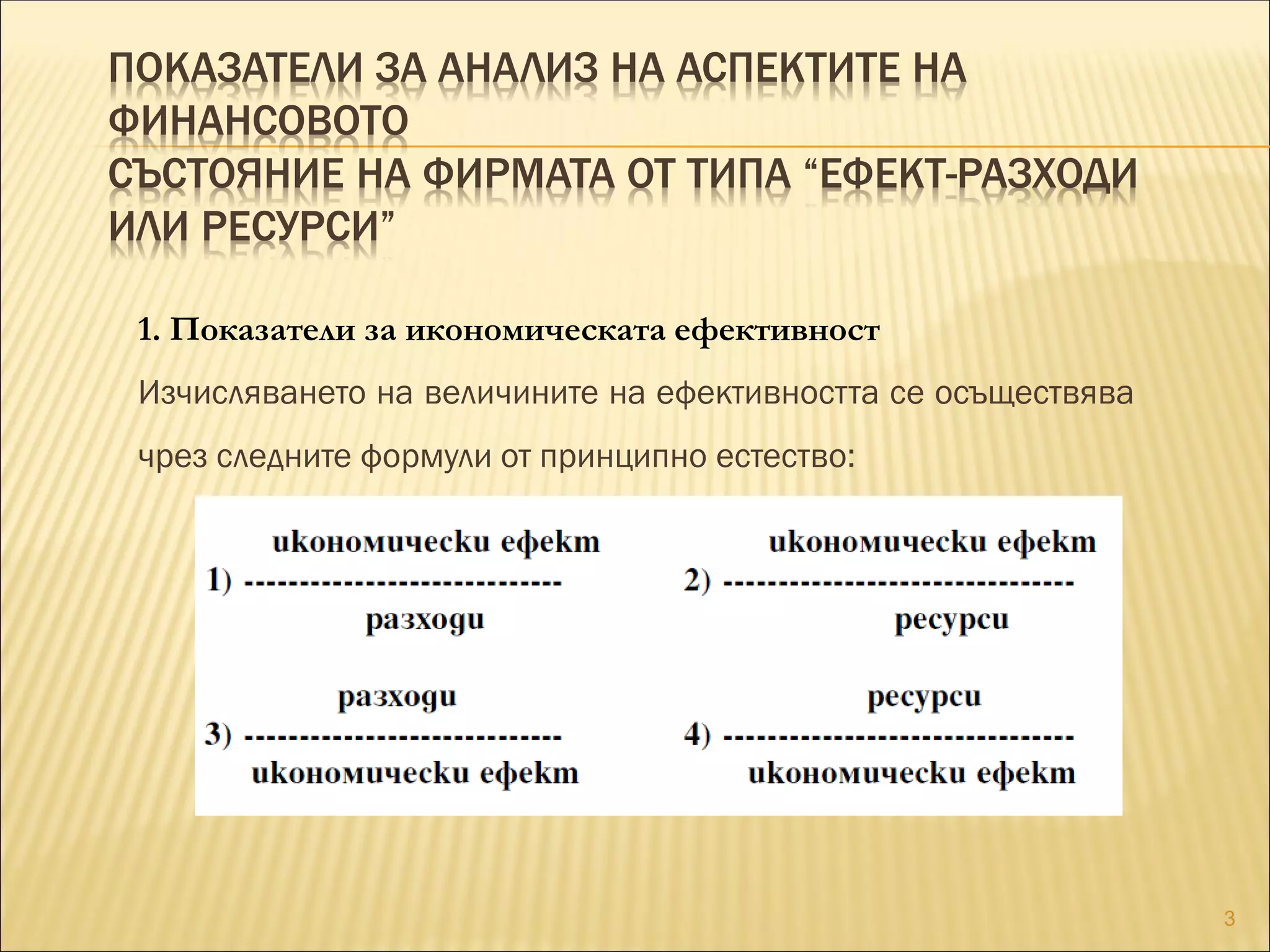 ПОКАЗАТЕЛИ ЗА АНАЛИЗ НА АСПЕКТИТЕ НА
ФИНАНСОВОТО
СЪСТОЯНИЕ НА ФИРМАТА ОТ ТИПА “ЕФЕКТ-РАЗХОДИ
ИЛИ РЕСУРСИ”
1. Показатели за икономическата ефективност
Изчисляването на величините на ефективността се осъществява
чрез следните формули от принципно естество:
3
 