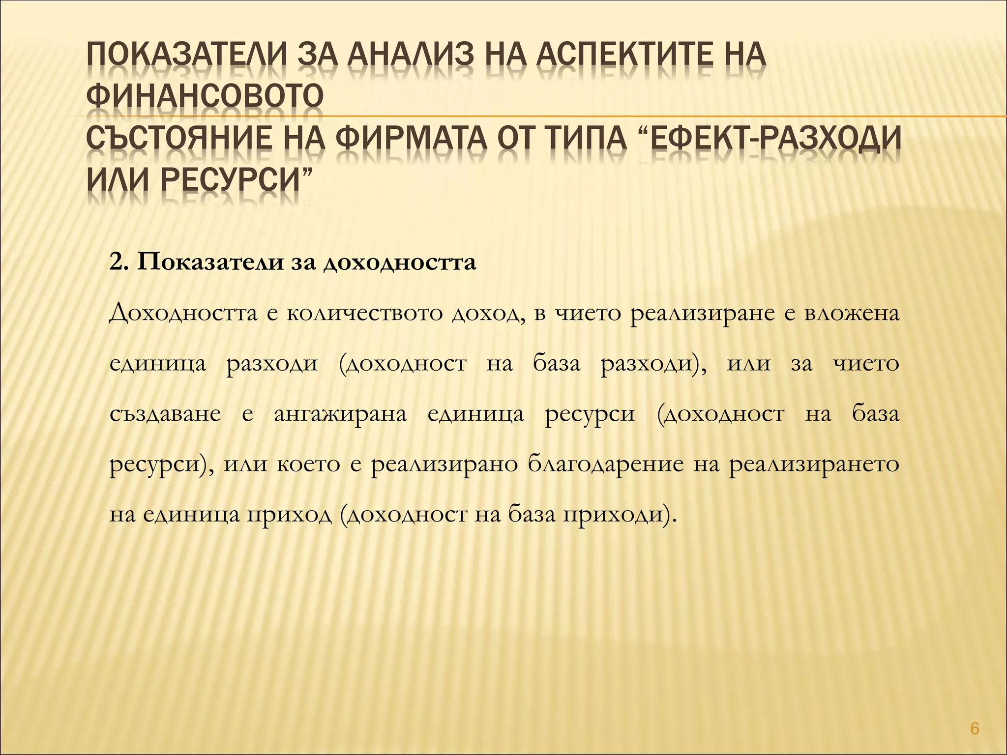 ПОКАЗАТЕЛИ ЗА АНАЛИЗ НА АСПЕКТИТЕ НА
ФИНАНСОВОТО
СЪСТОЯНИЕ НА ФИРМАТА ОТ ТИПА “ЕФЕКТ-РАЗХОДИ
ИЛИ РЕСУРСИ”
2. Показатели за доходността
Доходността е количеството доход, в чието реализиране е вложена
единица разходи (доходност на база разходи), или за чието
създаване е ангажирана единица ресурси (доходност на база
ресурси), или което е реализирано благодарение на реализирането
на единица приход (доходност на база приходи).
6
 