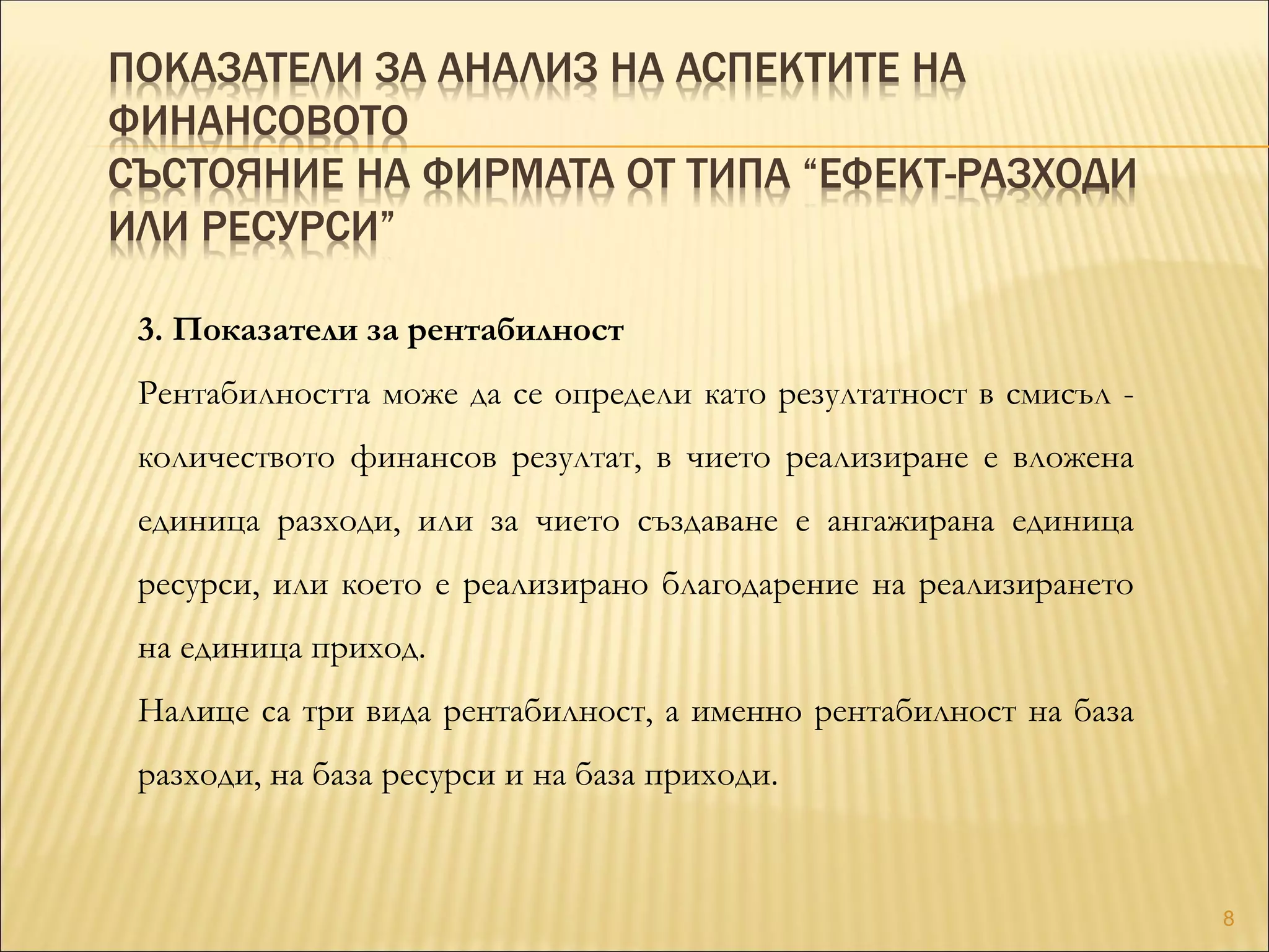ПОКАЗАТЕЛИ ЗА АНАЛИЗ НА АСПЕКТИТЕ НА
ФИНАНСОВОТО
СЪСТОЯНИЕ НА ФИРМАТА ОТ ТИПА “ЕФЕКТ-РАЗХОДИ
ИЛИ РЕСУРСИ”
3. Показатели за рентабилност
Рентабилността може да се определи като резултатност в смисъл -
количеството финансов резултат, в чието реализиране е вложена
единица разходи, или за чието създаване е ангажирана единица
ресурси, или което е реализирано благодарение на реализирането
на единица приход.
Налице са три вида рентабилност, а именно рентабилност на база
разходи, на база ресурси и на база приходи.
8
 