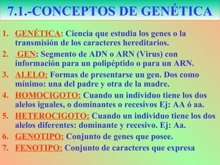 1. GENÉTICA: Ciencia que estudia los genes o la
transmisión de los caracteres hereditarios.
2. GEN: Segmento de ADN o ARN (Virus) con
información para un polipéptido o para un ARN.
3. ALELO: Formas de presentarse un gen. Dos como
mínimo: una del padre y otra de la madre.
4. HOMOCIGOTO: Cuando un individuo tiene los dos
alelos iguales, o dominantes o recesivos Ej: AA ó aa.
5. HETEROCIGOTO: Cuando un individuo tiene los dos
alelos diferentes: dominante y recesivo. Ej: Aa.
6. GENOTIPO: Conjunto de genes que posee.
7. FENOTIPO: Conjunto de caracteres que expresa
7.1.-CONCEPTOS DE GENÉTICA
 