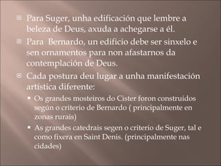 Para Suger, unha edificación que lembre a beleza de Deus, axuda a achegarse a él. Para  Bernardo, un edificio debe ser sinxelo e sen ornamentos para non afastarnos da contemplación de Deus. Cada postura deu lugar a unha manifestación artística diferente: Os grandes mosteiros do Cister foron construidos según o criterio de Bernardo ( principalmente en zonas rurais) As grandes catedrais segen o criterio de Suger, tal e como fixera en Saint Denis. (principalmente nas cidades) 