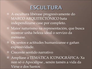 A escultura libérase progresivamente do MARCO ARQUITECTÓNICO hata independizarse case por completo. Maior naturismo na representación, que busca mostrar unha beleza ideal o servizo da mensaxe. Os xestos e actitudes humanízanse e gañan expresividade. Crecente sentido narrativo Amplíase a TEMÁTICA ICONOGRÁFICA: Xa non só o Apocalípse , senón tamén a vida da Virxe e dos Santos 