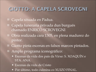 Capela situada en Padua. Capela funeraria privada dun burgués chamado ENRICO SCROVEGNI Obra realizada cara 1305, en plena madurez do pintor. Giotto pinta escenas en falsos marcos pintados. Amplo programa iconográfico: Escenas da vida dos pais da Virxe: S. XOAQUÍN e STA. ANA. Escenas da vida de Cristo Por último, todo culmina co XUIZO FINAL. 