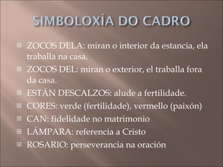 ZOCOS DELA: miran o interior da estancia, ela traballa na casa. ZOCOS DEL: miran o exterior, el traballa fora da casa. ESTÁN DESCALZOS: alude a fertilidade. CORES: verde (fertilidade), vermello (paixón) CAN: fidelidade no matrimonio LÁMPARA: referencia a Cristo ROSARIO: perseverancia na oración 