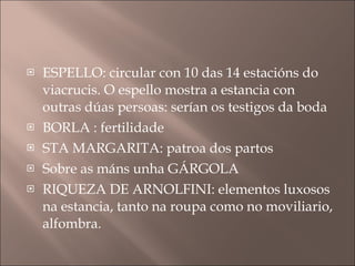 ESPELLO: circular con 10 das 14 estacións do viacrucis. O espello mostra a estancia con outras dúas persoas: serían os testigos da boda BORLA : fertilidade STA MARGARITA: patroa dos partos Sobre as máns unha GÁRGOLA RIQUEZA DE ARNOLFINI: elementos luxosos na estancia, tanto na roupa como no moviliario, alfombra. 