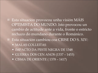 Esta situación provocou unha visión MÁIS OPTIMISTA DO MUNDO. Isto provocou un cambio de actitude ante a vida, fronte o estricto rechazo do mundano durante o Románico. Esta situación cambiou coa CRISE DO S. XIV: MALAS COLLEITAS  IMPACTO DA PESTE NEGRA DE 1348 GUERRA DOS CEN ANOS (1337 – 1453) CISMA DE ORIENTE ( 1378 – 1417) 