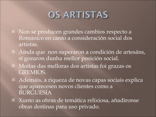 Non se producen grandes cambios respecto a Románico en canto a consideración social dos artistas. Aínda que  non superaron a condición de artesáns, sí gozaron dunha mellor posición social. Moitas das melloras dos artistas foi grazas os GREMIOS.  Ademáis, a riqueza de novas capas sociais explica que aparecesen novos clientes como a BURGUESÍA Xunto as obras de temática relixiosa, añadironse obras destinas para uso privado. 