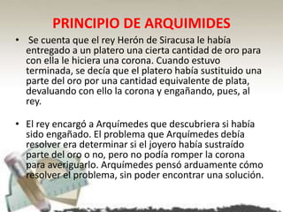 PRINCIPIO DE ARQUIMIDES
• Se cuenta que el rey Herón de Siracusa le había
entregado a un platero una cierta cantidad de oro para
con ella le hiciera una corona. Cuando estuvo
terminada, se decía que el platero había sustituido una
parte del oro por una cantidad equivalente de plata,
devaluando con ello la corona y engañando, pues, al
rey.
• El rey encargó a Arquímedes que descubriera si había
sido engañado. El problema que Arquímedes debía
resolver era determinar si el joyero había sustraído
parte del oro o no, pero no podía romper la corona
para averiguarlo. Arquímedes pensó arduamente cómo
resolver el problema, sin poder encontrar una solución.
 