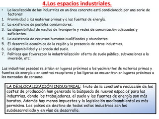 • La localización de las industrias en un área concreta está condicionada por una serie de
factores:
1. Proximidad a las materias primas y a las fuentes de energía.
2. La existencia de posibles consumidores.
3. La disponibilidad de medios de transporte y redes de comunicación adecuados y
suficientes.
4. La existencia de recursos humanos cualificados y abundantes.
5. El desarrollo económico de la región y la presencia de otras industrias.
6. La disponibilidad y el precio del suelo.
7. Políticas que favorezcan la industrialización: oferta de suelo público, subvenciones a la
inversión, etc.
Las industrias pesadas se sitúan en lugares próximos a los yacimientos de materias primas y
fuentes de energía o en centros receptores y las ligeras se encuentran en lugares próximos a
los mercados de consumo.
4.Los espacios industriales.
LA DESLOCALIZACIÓN INDUSTRIAL: fruto de la constante reducción de los
costes de producción han generado la búsqueda de nuevos espacios para las
industrias, donde los trabajadores, el suelo y las fuentes de energía son más
baratos. Además hay menos impuestos y la legislación medioambiental es más
permisiva. Los países de destino de todas estas industrias son los
subdesarrollado y en vías de desarrollo.
 