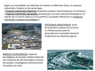 Según sus necesidades las industrias se instalan en diferentes áreas, en espacios
industriales. Pueden ser de varios tipos:
Espacios industriales dispersos. (Industrias aisladas, diseminadas por el territorio.)
Espacios industriales agrupados. (Constituyen una zona industrial localizada en el
interior de un centro urbano o en la periferia. Se pueden diferenciar en polígonos
industriales o parques tecnológicos.)
POLÍGONOS INDUSTRIALES: áreas
de la periferia urbana con servicios
es infraestructuras para el
desarrollo de la actividad industrial.
Predominan las industrias ligeras.
PARQUES TECNOLÓGICOS: espacios
tecnológicos de elevada calidad ambiental
con industrias de alta tecnología y centros
de estudio e investigación estrechamente
vinculados con ellas.
 