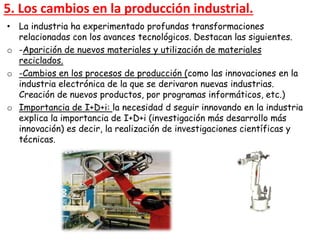 • La industria ha experimentado profundas transformaciones
relacionadas con los avances tecnológicos. Destacan las siguientes.
o -Aparición de nuevos materiales y utilización de materiales
reciclados.
o -Cambios en los procesos de producción (como las innovaciones en la
industria electrónica de la que se derivaron nuevas industrias.
Creación de nuevos productos, por programas informáticos, etc.)
o Importancia de I+D+i: la necesidad d seguir innovando en la industria
explica la importancia de I+D+i (investigación más desarrollo más
innovación) es decir, la realización de investigaciones científicas y
técnicas.
5. Los cambios en la producción industrial.
 