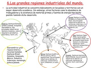 • La actividad industrial se concentra básicamente en los países y territorios con un
mayor desarrollo económico. Sin embargo, otros factores como la abundancia de
trabajadores y la existencia de materias primas y fuentes de energía han hecho
posible también dicho desarrollo.
6.Las grandes regiones industriales del mundo.
América: Destacan Estados
Unidos y Canadá, incluyendo
Iberoamérica. Sus
principales industrias se
dedican al aluminio, cobre
maquinaria aeronáutica,
electrónica, textil, etc.
Europa: Destaca la Unión
Europea y la Federación de
Rusia. Sus principales
industrias se dedican a la
metalurgia, siderurgia, a la
construcción, alimentaria,
maderera ,etc.
África: Destacan Sudáfrica,
África central y África
septentrional. Sus principales
industrias se dedican a la
siderurgia, automovilística,
textil, alimentaria, al cobre,
etc.
Oceanía: Destacan Australia y
Nueva Zelanda. Sus principales
industrias se dedican a la
siderurgia, metalurgia de
aluminio, textil, electrónica,
etc.
Asia: Destacan Japón,
China, nuevos países
industriales e India. Sus
principales industrias se
dedican a la siderurgia,
metalurgia, textil,
eléctrica, automovilística,
cementera, etc.
Iberoamérica: gran
riqueza minera y
recursos humanos.
Destacan Brasil,
Colombia, Venezuela,
México. Industria
Siderurgia, metalurgia,
química pesada.
 
