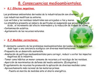  8.1 Efectos negativos.
Los problemas ambientales derivados de la industrialización son diversos:
-Las industrias modifican su entorno.
-Los vertidos y los residuos industriales son arrojados a ríos y mares.
-La atmósfera presenta un número de partículas en suspensión que provocan la lluvia
ácida , el incremento del efecto invernadero y la reducción de la capa de ozono.
-Contaminación acústica.
-Agotamiento de los recursos naturales.
 8.2 Medidas correctoras.
El alarmante aumento de los problemas medioambientales derivados de la industria han
dado lugar a una conciencia ecológica con diversas manifestaciones.
-Propuesta de un desarrollo sostenible.
-Ampliación de políticas medioambientales para corregir, reducir o evitar los impactos
negativos de la industria.
-Tomar como hábitos un menor consumo de recursos y el reciclaje de los residuos.
-Aparición de movimientos de defensa del medio ambiente. (Ecologistas.)
El agotamiento de recursos ha promovido la aplicación de diversas medidas como:
-Aprovechamiento más racional de las materias primas.
-Puesta en marcha de medidas ante el ahorro energético.
8. Consecuencias medioambientales.
 