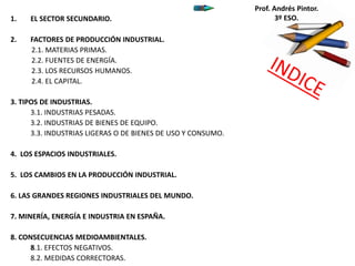 1. EL SECTOR SECUNDARIO.
2. FACTORES DE PRODUCCIÓN INDUSTRIAL.
2.1. MATERIAS PRIMAS.
2.2. FUENTES DE ENERGÍA.
2.3. LOS RECURSOS HUMANOS.
2.4. EL CAPITAL.
3. TIPOS DE INDUSTRIAS.
3.1. INDUSTRIAS PESADAS.
3.2. INDUSTRIAS DE BIENES DE EQUIPO.
3.3. INDUSTRIAS LIGERAS O DE BIENES DE USO Y CONSUMO.
4. LOS ESPACIOS INDUSTRIALES.
5. LOS CAMBIOS EN LA PRODUCCIÓN INDUSTRIAL.
6. LAS GRANDES REGIONES INDUSTRIALES DEL MUNDO.
7. MINERÍA, ENERGÍA E INDUSTRIA EN ESPAÑA.
8. CONSECUENCIAS MEDIOAMBIENTALES.
8.1. EFECTOS NEGATIVOS.
8.2. MEDIDAS CORRECTORAS.
Prof. Andrés Pintor.
3º ESO.
 