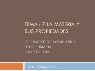 TEMA : 7 LA MATERIA Y
SUS PROPIEDADES
C. P. MAESTRO JUAN DE ÁVILA
5º DE PRIMARIA
CURSO 2011/12



Ismael Rodrigo Yuste
 