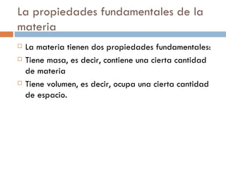 La propiedades fundamentales de la
materia
   La materia tienen dos propiedades fundamentales:
   Tiene masa, es decir, contiene una cierta cantidad
    de materia
   Tiene volumen, es decir, ocupa una cierta cantidad
    de espacio.
 