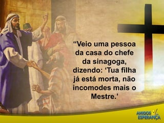 “Veio uma pessoa da casa do chefe da sinagoga, dizendo: ‘Tua filha já está morta, não incomodes mais o Mestre.’ 