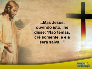...Mas Jesus, ouvindo isto, lhe disse: ‘Não temas, crê somente, e ela será salva. ’”  