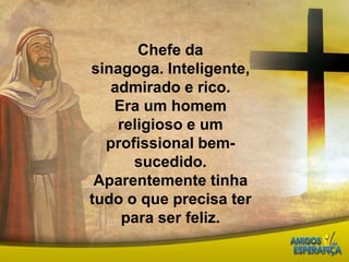 Chefe da sinagoga. Inteligente, admirado e rico. Era um homem religioso e um profissional bem-sucedido. Aparentemente tinha tudo o que precisa ter para ser feliz.