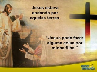 Jesus estava andando por aquelas terras.“Jesus pode fazer alguma coisa por minha filha.” 