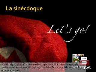 La sincdoque tracta de mostrar un objecte presentant-ne noms una part, de
manera que el receptor pugui imaginar el que falta.Tamb es pot donar el cas de que
passes a la inversa.
 