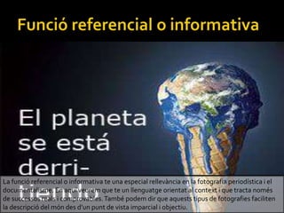 La funci referencial o informativa te una especial rellevncia en la fotografia periodstica i el
documentalisme. En aqu veurem que te un llenguatge orientat al context i que tracta noms
de successos reals i comprovables.Tamb podem dir que aquests tipus de fotografies faciliten
la descripci del mn des dun punt de vista imparcial i objectiu.
 