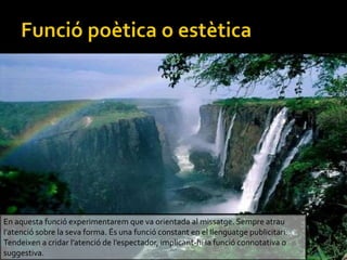 En aquesta funci experimentarem que va orientada al missatge. Sempre atrau
latenci sobre la seva forma. ?s una funci constant en el llenguatge publicitari.
Tendeixen a cridar latenci de lespectador, implicant-hi la funci connotativa o
suggestiva.
 