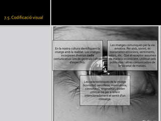 7.5. Codificaci visual
En la nostra cultura identifiquem la
imatge amb la realitat. Les imatges
incorporen diversos codis
comunicatius: uns de generals i altres
d'especfics.
Les imatges comuniquen per la via
emotiva. Per aix, sovint, es
transmeten emocions, sentiments,
valors, etc. Que el receptor assumeix
de manera inconscient. Utilitzat pels
publicistes i altres comunicadors de
la societat de masses.
Les caracterstiques de la imatge
(iconicitat, senzillesa, monosmia,
connotaci, originalitat) poden
utilitzar-ne per a referir
intencionadament el sentit d'un
missatge.
 