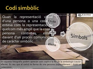 Quan la representaci visual
duna persona o una cosa s
entesa com la representaci de
quelcom ms ampli que la cosa o
persona contretes, estem
davant dun procs comunicatiu
de carcter simblic
En aquesta fotografia podem apreciar com saplica la llei de la simbologia (causa-
efecte). Es veu que el cartr te forma de una persona (suposadament i dorm un
rodamns).
 