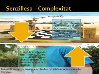 Des del punt de vista
visual, la inclusi de ms
de 4 elements fa que la
imatge sigui complexa, a
ms pot tindre molt o poc
significat semntic.
En canvi, la senzilla tindr
pocs elements, per,
compte, pot tindre un gran
significat semntic o no
exactament en el cas de la
complexa.
En aquesta imatge veiem pocs elements a baix (senzilla) i ms elements a sobre
(complexa)
 