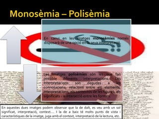 En canvi en les imatges monosmies noms
disposar de una opci en la seva interpretaci.
Les imatges polismies sn les que fan
possible diferents interpretacions. Les
interpretacions son degudes a les
connotacions, relacions entre els elements,
interpretacions, els contextos de les figures, els
significats i la interacci entre les formes.
En aquestes dues imatges podem observar que la de dalt, es veu amb un sol
significat, interpretaci, context.... I la de a baix t molts punts de vista i
caracterstiques de la imatge, juga amb el context, interpretaci de la lectura, etc.
 