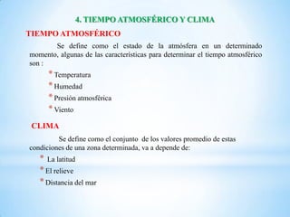 4. TIEMPO ATMOSFÉRICO Y CLIMA
TIEMPO ATMOSFÉRICO
       Se define como el estado de la atmósfera en un determinado
momento, algunas de las características para determinar el tiempo atmosférico
son :
      * Temperatura
      * Humedad
      * Presión atmosférica
      * Viento
 CLIMA
         Se define como el conjunto de los valores promedio de estas
condiciones de una zona determinada, va a depende de:
   * La latitud
   * El relieve
   * Distancia del mar
 
