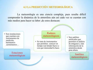 4.3 LA PREDICCIÓN METEOROLÓGICA

           La meteorología es una ciencia compleja, pues resulta difícil
    comprender la dinámica de la atmosfera aún así cada vez se cuentan con
    más medios para hacer su labor ,de estos destacan:




• Son instalaciones                      Radares
  que cuentan con                     meteorológicos         • Son satélites
  instrumentos de
  medición,                                                    artificiales que
  barómetros                 • Se trata de instrumentos        permiten el análisis
  ,termómetros…                que permiten conocer en         de imágenes y dan
                               tiempo real dónde llueve y      información de la
                               con qué intensidad lo hace.     atmósfera desde
                                                               gran altura.
      Estaciones
     meteorológicas                                                  Satélites
                                                                  meteorológicos
 