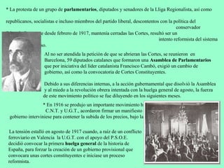 * La protesta de un grupo de parlamentarios, diputados y senadores de la Lliga Regionalista, así como

republicanos, socialistas e incluso miembros del partido liberal, descontentos con la política del
                                                                                       conservador
Eduardo Dato, que desde febrero de 1917, mantenía cerradas las Cortes, resultó ser un
                                                                              intento reformista del sistema
político que fracaso.
                   Al no ser atendida la petición de que se abrieran las Cortes, se reunieron en
                   Barcelona, 59 diputados catalanes que formaron una Asamblea de Parlamentarios
                   que por iniciativa del líder catalanista Francisco Cambó, exigió un cambio de
                   gobierno, así como la convocatoria de Cortes Constituyentes.

                  Debido a sus diferencias internas, a la acción gubernamental que disolvió la Asamblea
                   y al miedo a la revolución obrera intentada con la huelga general de agosto, la fuerza
                  de este movimiento político se fue diluyendo en los siguientes meses.
                  * En 1916 se produjo un importante movimiento huelguístico y las centrales sindicales
                   C.N.T. y U.G.T., acordaron firmar un manifiesto conjunto en el que pedían que el
 gobierno interviniese para contener la subida de los precios, bajo la amenaza de convocar una huelga
                                                                                           general.
 La tensión estalló en agosto de 1917 cuando, a raíz de un conflicto
 ferroviario en Valencia la U.G.T. con el apoyo del P.S.O.E.
 decidió convocar la primera huelga general de la historia de
 España, para forzar la creación de un gobierno provisional que
 convocara unas cortes constituyentes e iniciase un proceso
 reformista.
 