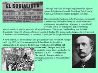 La huelga contó con un amplio seguimiento en algunos
                                                puntos del país como Madrid, Barcelona, País Vasco y
                                                Asturias, donde se produjeron incidentes violentos.

                                                El movimiento huelguístico acabo fracasando, porque ante
                                                la amenaza de revolución obrera las Juntas de Defensa
                                                abandonaron sus peticiones y apoyaron la represión del
                                                Gobierno contra los huelguistas, que declaró la ley
marcial, mando al ejército a reprimir a los manifestantes (70 muertos, 200 heridos y más de 2000
detenidos) y encarceló a los miembros del Comité de huelga. Del mismo modo, tampoco tuvo el apoyo de
la Asamblea de Parlamentarios, ni contó con la participación del proletariado andaluz.

A partir de1918, se desencadenará una gran conflictividad social (306 huelgas
en 1918 y 1000 en 1920), consecuencia de la caída de los beneficios
empresariales y del aumento del paro, que se radicaliza ante el lock-out
(cierre de las fabricas) y la creación del Sindicato Libre por parte de la
patronal, que derivará al pistolerismo, atentando contra lideres sindicales. En
                                        respuesta la C.N.T. (Confederación
                                        Nacional del Trabajo), sindicato
                                        anarquista, asesinará al presidente Dato
                                        en 1921.
 