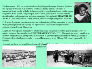 En el verano de 1921, las tropas españolas dirigidas por el general Silvestre, iniciaron
una rápida penetración en el territorio controlado por las cábilas, sin tomar la
precaución de no quedar aisladas de la retaguardia. Los enfrentamientos con las tropas
irregulares de las cábilas, dirigidas por Abd-el-Krim, concluyeron con una retirada
desordenada y en la masacre de las tropas españolas. Se trataba del DESASTRE DE
ANNUAL, que costó más de 13.000 muertos, entre ellos el propio general Silvestre.
El desastre de Annual provocó una reacción en la opinión pública contraria a la guerra.
Hubo grandes protestas en el país y los republicanos y socialistas se apresuraron a
reclamar el abandono de Marruecos.
La presión de la opinión pública llevó a la formación de una comisión militar que investigará sobre los
acontecimientos. Su resultado fue el EXPEDIENTE PICASSO (1923). El expediente ponía en evidencia
enormes irregularidades, corrupción e ineficacia en el ejército español destinado en África, y acusaba al
Comisario General del protectorado, el general Berenguer y al rey Alfonso XIII como responsables del
desastre .
Antes de que fuese hecho público, el general Miguel Primo de Rivera, capitán general de Cataluña, dio
un golpe de Estado y estableció una dictadura militar.
 