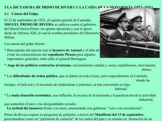 3.LA DICTADURA DE PRIMO DE RIVERA Y LA CAÍDA DE LA MONARQUÍA (1923 -1931).
3.1 Causas del Golpe.
El 12 de septiembre de 1923, el capitán general de Cataluña,
MIGUEL PRIMO DE RIVERA se subleva contra el gobierno
del liberal García Prieto, sin apenas oposición y con el apoyo
tácito de Alfonso XIII, el cual le nombra presidente del Directorio
Militar.
Las causas del golpe fueron:
* Descontento del ejército tras el desastre de Annual y el afán de
  evitar las consecuencias del expediente Picasso para algunos
  importantes generales, entre ellos el general Berenguer.
* Auge de las políticas contrarias al sistema: nacionalismos catalán y vasco, republicanos, movimiento
                                                                                             obrero.
* Las dificultades de orden público, que se daban en todo el país, pero especialmente en Cataluña,
                                                                                           donde las
huelgas, el lock-out y el asesinato de sindicalistas y patronos, se han convertido en algo
                                                                                habitual.
* La mala situación económica, con inflación, la escasez de la demanda y la paralización de la actividad
                                                                                            industrial,
que aumentan el paro y las desigualdades sociales.
  La actitud del monarca frente a la crisis, amenazando con gobernar, “con o sin constitución”.
Primo de Rivera expone su programa de gobierno, a través del Manifiesto del 13 de septiembre,
presentandose como un “paréntesis de curación” de los males del país y se resume en: formación de un
 