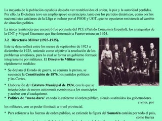 La mayoría de la población española deseaba ver restablecidos el orden, la paz y la autoridad perdidas.
Por ello, la Dictadura tuvo un amplio apoyo en principio, tanto por los partidos dinásticos, como por los
nacionalistas catalanes de la Lliga e incluso por el PSOE y UGT, que no opusieron resistencia al cambio
de situación política.
La única resistencia que encontró fue por parte del PCE (Partido Comunista Español), los anarquistas de
la CNT y Miguel Unamuno que fue desterrado a Fuerteventura en 1924.
3.2 Directorio Militar (1923-1925).
Este se desarrollará entre los meses de septiembre de 1923 a
diciembre de 1925, teniendo como objetivo la resolución de los
problemas anteriores, para lo cual se forma un gobierno formado
íntegramente por militares. El Directorio Militar tomó
rápidamente medidas:
* Se declara el Estado de guerra, se censura la prensa, se
  suspende la Constitución de 1876, los partidos políticos
  y las Cortes.
* Elaboración del Estatuto Municipal de 1924, con lo que se
   intenta dotar de mayor autonomía económica a los municipios
   y acabar con el caciquismo.
* Política de "mano dura" en todo lo referente al orden público, siendo sustituidos los gobernadores
                                                                                           civiles, por
los militares, con un poder ilimitado a nivel provincial.
* Para reforzar a las fuerzas de orden público, se extiende la figura del Somatén catalán por todo el país,
                                                                                            como fuerza
 