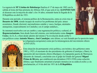 La regencia de Mª Cristina de Habsburgo finaliza el 17 de mayo de 1902 con la
subida al trono del hijo póstumo de Alfonso XII, el que será el rey ALFONSO XIII
al alcanzar este la mayoría de edad a los 16 años, reinando hasta la llegada de la
II República en abril de 1931.
Durante este periodo, el sistema político de la Restauración, entra en crisis tras el
Desastre de 1898, siendo incapaz de resolver los problemas del país: atraso
económico, fraude electoral, nacionalismos catalán y vasco, huelgas, atentados
anarquistas, (especialmente en Cataluña y en el campo andaluz)...
Se intentará resolverlos con un cambio y una regeneración política y cultural, el
Regeneracionismo, bien desde fuera del sistema, con intelectuales como Joaquín
Costa y la I.L.E, o bien desde adentro del mismo (“la revolución desde arriba”)
con políticos como Antonio Maura y José Canalejas; este último, se verá frenado por la oposición tanto
de las clases privilegiadas (oligarquía-caciquismo) como por la intransigencia del movimiento obrero
                          (CNT-UGT).

                         Esta situación de permanente crisis política, con treinta y dos gobiernos entre
                         1901 y 1923; el asesinato de dos presidentes de gobierno (Canalejas y Dato); la
                         oposición del movimiento obrero (Huelgas) y la impopular guerra de Marruecos
                         (desastre de Annual), concluirán con el golpe de Estado del general Miguel
                         Primo de Rivera, que establecerá una dictadura (1923-1930) como solución
                         última y que finalmente arrastrará al propio monarca en su caída al exilio y a la
                         proclamación, el 14 de abril de 1931 de la II República.
 