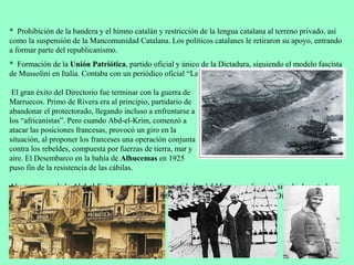 * Prohibición de la bandera y el himno catalán y restricción de la lengua catalana al terreno privado, así
como la suspensión de la Mancomunidad Catalana. Los políticos catalanes le retiraron su apoyo, entrando
a formar parte del republicanismo.
* Formación de la Unión Patriótica, partido oficial y único de la Dictadura, siguiendo el modelo fascista
de Mussolini en Italia. Contaba con un periódico oficial “La Nación”.

 El gran éxito del Directorio fue terminar con la guerra de
Marruecos. Primo de Rivera era al principio, partidario de
abandonar el protectorado, llegando incluso a enfrentarse a
los “africanistas”. Pero cuando Abd-el-Krim, comenzó a
atacar las posiciones francesas, provocó un giro en la
situación, al proponer los franceses una operación conjunta
contra los rebeldes, compuesta por fuerzas de tierra, mar y
aire. El Desembarco en la bahía de Alhucemas en 1925
puso fin de la resistencia de las cábilas.

Al verse acorralado Abd-el-Krim se entregó a las autoridades del Marruecos francés, siendo deportado a
la isla de Reunión. La victoria en Marruecos (1926) fue el mayor éxito político de la Dictadura.
 