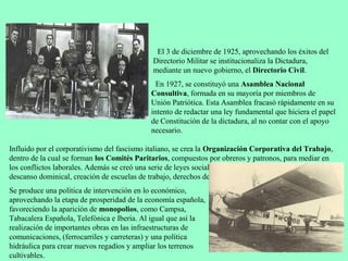 3.3 Directorio Civil (1925-1930).
                                              El 3 de diciembre de 1925, aprovechando los éxitos del
                                             Directorio Militar se institucionaliza la Dictadura,
                                             mediante un nuevo gobierno, el Directorio Civil.
                                              En 1927, se constituyó una Asamblea Nacional
                                            Consultiva, formada en su mayoría por miembros de
                                            Unión Patriótica. Esta Asamblea fracasó rápidamente en su
                                            intento de redactar una ley fundamental que hiciera el papel
                                            de Constitución de la dictadura, al no contar con el apoyo
                                            necesario.

Influido por el corporativismo del fascismo italiano, se crea la Organización Corporativa del Trabajo,
dentro de la cual se forman los Comités Paritarios, compuestos por obreros y patronos, para mediar en
los conflictos laborales. Además se creó una serie de leyes sociales (construcción de “casas baratas”,
descanso dominical, creación de escuelas de trabajo, derechos de jubilación, etc.)
Se produce una política de intervención en lo económico,
aprovechando la etapa de prosperidad de la economía española,
favoreciendo la aparición de monopolios, como Campsa,
Tabacalera Española, Telefónica e Iberia. Al igual que así la
realización de importantes obras en las infraestructuras de
comunicaciones, (ferrocarriles y carreteras) y una política
hidráulica para crear nuevos regadíos y ampliar los terrenos
cultivables.
 