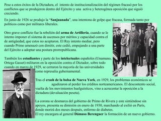 Pese a estos éxitos de la Dictadura, el intento de institucionalización del régimen fracasó por los
conflictos que se produjeron dentro del Ejército y una activa y heterogénea oposición que siguió
creciendo.
En junio de 1926 se produjo la “Sanjuanada”, una intentona de golpe que fracasa, formada tanto por
políticos como por militares liberales.

Otro grave conflicto fue la rebelión del arma de Artillería, cuando se le
intento imponer el sistema de ascensos por méritos y capacidad contra el
de antigüedad, que estos no aceptaron. El Rey intento mediar, pero
cuando Primo amenazó con dimitir, este cedió, empujando a una parte
del Ejército a adoptar una postura prorrepublicana.

También los estudiantes y parte de los intelectuales españoles (Unamuno,
Ortega Gasset) militaron en la oposición contra el Dictador, sobre todo
cuando en marzo de 1929, se cerraron la mayoría de las universidades
                     como represalia gubernamental.

                      Tras el crash de la bolsa de Nueva York, en 1929, los problemas económicos se
                                  agudizaron al perder los créditos norteamericanos. El descontento social,
con la                vuelta de los movimientos huelguísticos, vino a acrecentar la oposición a la
                      dictadura (devaluación peseta).

                      La corona se desmarca del gobierno de Primo de Rivera y este sintiéndose sin
                      apoyos, presenta su dimisión en enero de 1930, marchando al exilió en París,
                      donde morirá dos meses después, enfermo de diabetes.
                      El rey encargara al general Dámaso Berenguer la formación de un nuevo gobierno.
 