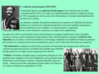 3.4 “Dictablanda” y caída de la monarquía (1930-1931).
                    El principal objetivo del gobierno de Berenguer fue la marcha atrás al orden
                     constitucional de 1876 y la vuelta a la situación política anterior al golpe de Estado
                    de 1923, pasando por alto los siete años de dictadura y la propia responsabilidad del
                    monarca en la misma.
                   Las primeras medidas del gobierno pasaron por asegurarse la fidelidad del ejército,
                   mediante el control de las Capitanías Generales a través de mandos monárquicos,
  además de solucionar el problema con los artilleros. Al mismo tiempo se suprimían
cualquiera manifestación y actos sindicales o políticos, en especial los republicanos.
En agosto de 1930, las principales fuerza antimonárquicas (antiguos republicanos como Alejandro
Lerroux o incluso viejos monárquicos descontentos como Alcalá Zamora), formarán el Pacto de San
Sebastián con el objetivo común de derribar a la monarquía, implantar una república formar un gobierno
provisional y la creación de una nueva constitución, para lo cual se derivaron dos líneas de actuación:
* Revolucionaria: mediante la creación de un comité revolucionario que dirigiese una sublevación
conjunta por parte del ejército, la rebelión de Cataluña (que obtendría su estatuto de autonomía), y una
huelga general con el apoyo de las organizaciones obreras.
* Política: formando un amplio apoyo social para conseguir el voto
mediante una campaña a favor de la República, en la que intervienen
intelectuales como Ortega y Gasset, Gregorio Marañón, Pérez de
Ayala... siendo su acto más importante en mitin dado en la Plaza de
las Ventas en Madrid en septiembre de 1930.
 
