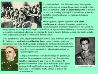 El comité señala el 15 de diciembre, como fecha para la
                                               sublevación, que no se pudo llevar a cabo porque tres días
                                               antes los capitanes Galán y García Hernández, lo hicieron
                                               en Jaca, fracasando y tras un juicio sumarísimo, ambos son
                                               fusilados, convirtiéndose en los mártires de la causa
                                               republicana.
                                                 Al día siguiente, algunos miembros del Comité
                                                 revolucionario, así como destacados republicanos y
                                                 socialistas fueron detenidos y encarcelados en Madrid. La
huelga general no se llego a realizar por la retirada de las organizaciones obreras y la sublevación militar
se resumió a la proclama a favor de la república del general Quiepo de Llano y algún otro hecho aislado,
como el protagonizado por el comandante Ramón Franco.
El 14 de febrero de 1931, el general Berenguer dimitió y fue nombrado presidente
del Gobierno el almirante Juan Bautista Aznar, quién convoco elecciones
municipales para el 12 de abril, siendo interpretadas por los partidarios del Pacto
                    de San Sebastián como un referéndum sobre el mantenimiento
                    o no, del régimen monárquico y el establecimiento de un
                    régimen republicano.
                     Aunque en número de votos los monárquicos ganaron, el
                    resultado fue tomado como un triunfo para la conjunción
                    republica-socialista, ya que 41 de las 50 capitales de
                    provincia votaron en contra de la monarquía, por lo que se
                    propago la idea del hundimiento moral de la monarquía,
                   puesto que el voto urbano estaba libre de la presión del
                   caciquismo rural.
 