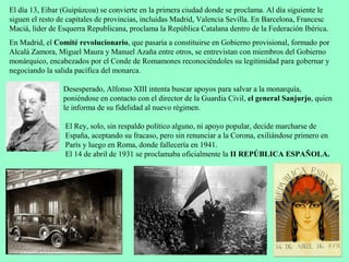 El día 13, Eibar (Guipúzcoa) se convierte en la primera ciudad donde se proclama. Al día siguiente le
siguen el resto de capitales de provincias, incluidas Madrid, Valencia Sevilla. En Barcelona, Francesc
Maciá, líder de Esquerra Republicana, proclama la República Catalana dentro de la Federación Ibérica.
En Madrid, el Comité revolucionario, que pasaría a constituirse en Gobierno provisional, formado por
Alcalá Zamora, Miguel Maura y Manuel Azaña entre otros, se entrevistan con miembros del Gobierno
monárquico, encabezados por el Conde de Romamones reconociéndoles su legitimidad para gobernar y
negociando la salida pacífica del monarca.

                 Desesperado, Alfonso XIII intenta buscar apoyos para salvar a la monarquía,
                 poniéndose en contacto con el director de la Guardia Civil, el general Sanjurjo, quien
                 le informa de su fidelidad al nuevo régimen.

                 El Rey, solo, sin respaldo político alguno, ni apoyo popular, decide marcharse de
                 España, aceptando su fracaso, pero sin renunciar a la Corona, exiliándose primero en
                 París y luego en Roma, donde fallecería en 1941.
                 El 14 de abril de 1931 se proclamaba oficialmente la II REPÚBLICA ESPAÑOLA.
 