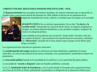 1.PROYECTOS DEL REGENERACIONISMO POLÍTICO (1902 - 1912).
 El Regeneracionismo fue un amplio movimiento ideológico de carácter reformista que se desarrollo en
España como consecuencia directa del Desastre de 1898, debido al fracaso de los gobiernos de la
Restauración y a la consiguiente insatisfacción social, cultural y económica que se produjo en la sociedad
española.
                      JOAQUÍN COSTA fue su máximo representante. En su obra “La tierra y la
                      cuestión social”, denunciaba las causas de dicho atraso: un régimen oligárquico y
                      caciquil, un sistema electoral fraudulento y unos partidos corruptos, incapaces de
                      resolver la situación política.
                      Costa señalaba la necesidad de una revolución “desde arriba” llevada a cabo por
                      “un cirujano de hierro”, que acometiera las transformaciones necesarias, señalando
                      a la “Mesocracia” (el poder de la clase media) como el grupo social idóneo para
                      dirigir el cambio.
Los regeneracionistas ofrecían las siguientes soluciones:
La transformación del campo mediante la realización de obras hidráulicas, ampliando el terreno
cultivable, así como la devolución de las tierras comunales a los ayuntamientos, aumentado el número de
propietarios.
La renovación política basada en la moralidad de los políticos y en la austeridad del gasto público.
La necesidad de “escuela y despensa” para una España analfabeta y atrasada.
La I.L.E. (Institución Libre de Enseñanza), será el centro donde se formarán estos regeneracionistas,
con Giner de los Ríos al frente, defendiendo la gratuidad y la obligación de la educación infantil, para
 