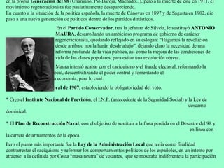 en la propia Generación del 98 (Unamuno, Pío Baroja, Machado...), pero a la muerte de este en 1911, el
movimiento regeneracionista fue paulatinamente desapareciendo.
En cuanto a la situación de la política española, la muerte de Cánovas en 1897 y de Sagasta en 1902, dio
paso a una nueva generación de políticos dentro de los partidos dinásticos.
                          En el Partido Conservador, tras la jefatura de Silvela, le sustituyó ANTONIO
                         MAURA, desarrollando un ambicioso programa de gobierno de carácter
                         regeneracionista, quedando reflejado en su eslogan: “Hagamos la revolución
                         desde arriba o nos la harán desde abajo”, dejando claro la necesidad de una
                         reforma profunda de la vida pública, así como la mejora de las condiciones de
                         vida de las clases populares, para evitar una revolución obrera.
                         Maura intentó acabar con el caciquismo y el fraude electoral, reformando la
        administración local, descentralizando el poder central y fomentando el
        crecimiento de la economía, para lo cual:
* Modificó la Ley electoral de 1907, estableciendo la obligatoriedad del voto.

* Creo el Instituto Nacional de Previsión, el I.N.P. (antecedente de la Seguridad Social) y la Ley de
                                                                                            descanso
dominical.

* El Plan de Reconstrucción Naval, con el objetivo de sustituir a la flota perdida en el Desastre del 98 y
                                                                                            en línea con
la carrera de armamentos de la época.
Pero el punto más importante fue la Ley de la Administración Local que tenía como finalidad
contrarrestar el caciquismo y reformar los comportamientos políticos de los españoles, en un intento por
atraerse, a la definida por Costa “masa neutra” de votantes, que se mostraba indiferente a la participación
 