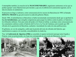 Contemplaba también, la creación de las MANCOMUNIDADES, organismos autónomos en los que se
podían agrupar varias Diputaciones provinciales y que era el embrión de la autonomía regional, con la
idea de atraerse al catalanismo.
El proyecto no llego a realizarse, como consecuencia de los sucesos de Barcelona de 1909, la llamada
SEMANA TRÁGICA, que provocaron la caída del gobierno Maura.
Desde 1906, el antimilitarista en Barcelona se había incrementado enormemente desde que se aprobará la
Ley de Jurisdicciones, que otorgaba competencias para juzgar los delitos contra la patria y el Ejército a
los tribunales militares. Este paso atrás del poder civil frente al militar, se produjo como consecuencia de
los comentarios satíricos contra el Ejército del Cu-Cut y La Veu de Catalunya, provocando que 300
oficiales de la guarnición de Barcelona, asaltarán e incendiarán las sedes de estas publicaciones.
El gobierno, en vez de castigarles, cedió ante la presión del resto de oficiales del Ejército, que
manifestaron su apoyo a lo ocurrido, concediéndoles la citada ley.
Tras la Conferencia de Algeciras (1906) se consolido el reparto territorial marroquí entre España y
Francia, como un protectorado, en el que nos correspondía la zona norte de Marruecos, rica en
yacimientos mineros. Esta nueva empresa colonial, significaba para algunos, como los militares, una
oportunidad de resarcirse frente al Desastre del 98.
 